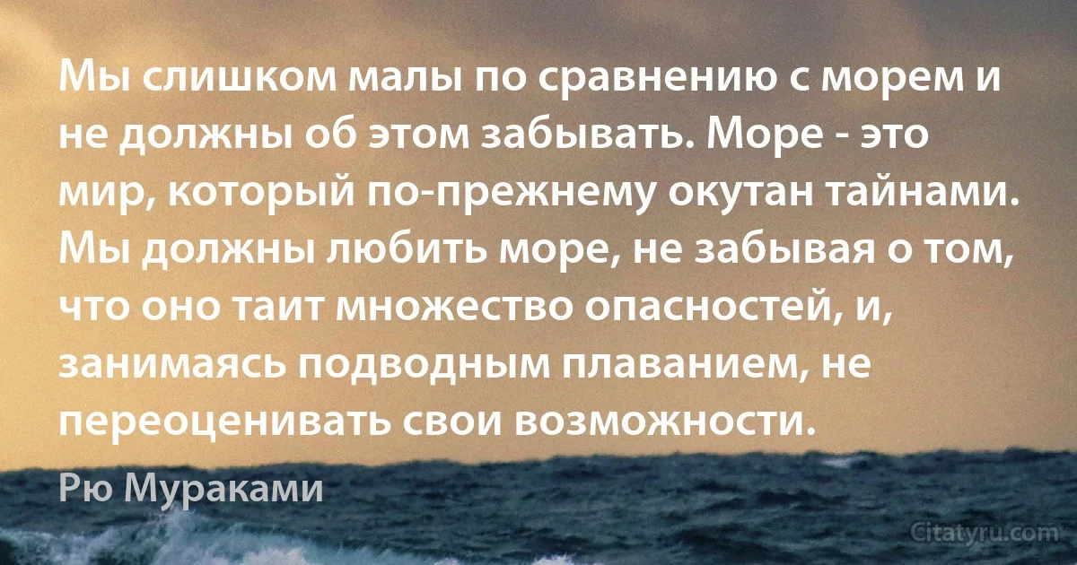 Мы слишком малы по сравнению с морем и не должны об этом забывать. Море - это мир, который по-прежнему окутан тайнами. Мы должны любить море, не забывая о том, что оно таит множество опасностей, и, занимаясь подводным плаванием, не переоценивать свои возможности. (Рю Мураками)