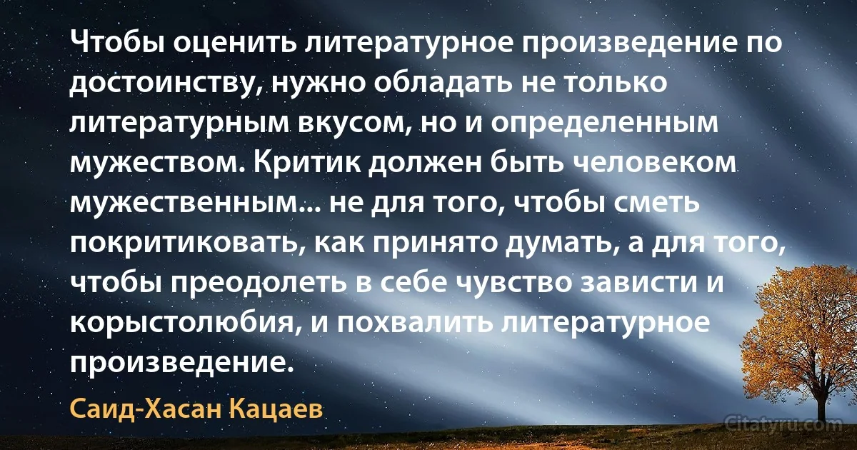 Чтобы оценить литературное произведение по достоинству, нужно обладать не только литературным вкусом, но и определенным мужеством. Критик должен быть человеком мужественным... не для того, чтобы сметь покритиковать, как принято думать, а для того, чтобы преодолеть в себе чувство зависти и корыстолюбия, и похвалить литературное произведение. (Саид-Хасан Кацаев)