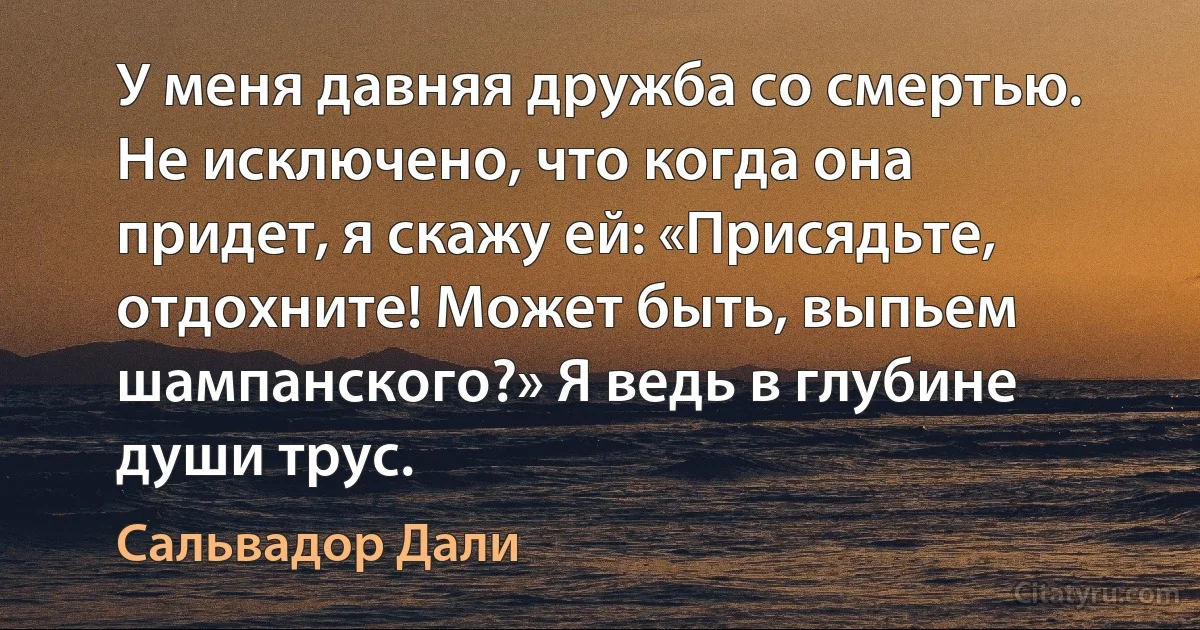 У меня давняя дружба со смертью. Не исключено, что когда она придет, я скажу ей: «Присядьте, отдохните! Может быть, выпьем шампанского?» Я ведь в глубине души трус. (Сальвадор Дали)