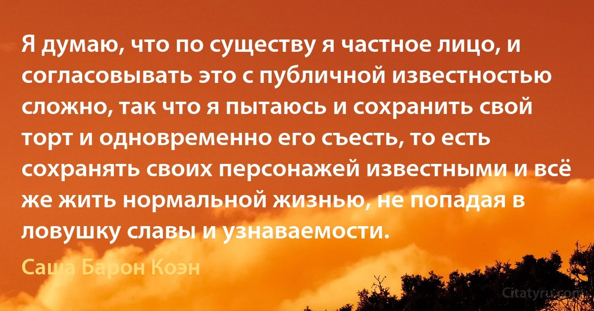 Я думаю, что по существу я частное лицо, и согласовывать это с публичной известностью сложно, так что я пытаюсь и сохранить свой торт и одновременно его съесть, то есть сохранять своих персонажей известными и всё же жить нормальной жизнью, не попадая в ловушку славы и узнаваемости. (Саша Барон Коэн)