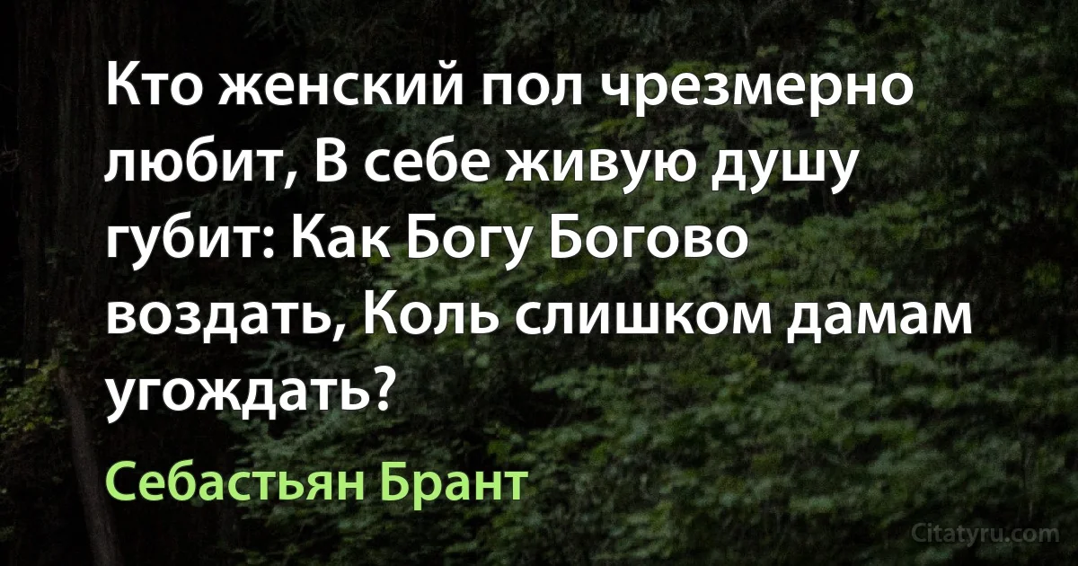 Кто женский пол чрезмерно любит, В себе живую душу губит: Как Богу Богово воздать, Коль слишком дамам угождать? (Себастьян Брант)