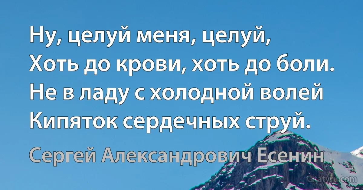 Ну, целуй меня, целуй,
Хоть до крови, хоть до боли.
Не в ладу с холодной волей
Кипяток сердечных струй. (Сергей Александрович Есенин)