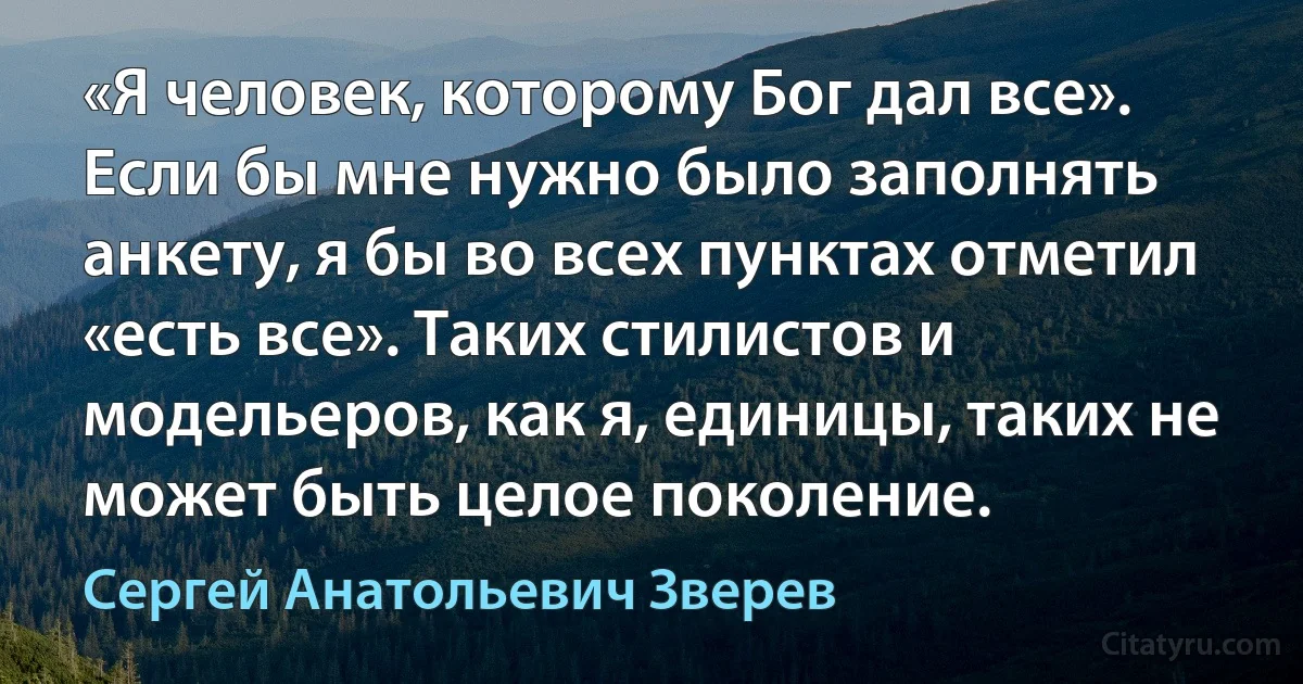 «Я человек, которому Бог дал все». Если бы мне нужно было заполнять анкету, я бы во всех пунктах отметил «есть все». Таких стилистов и модельеров, как я, единицы, таких не может быть целое поколение. (Сергей Анатольевич Зверев)