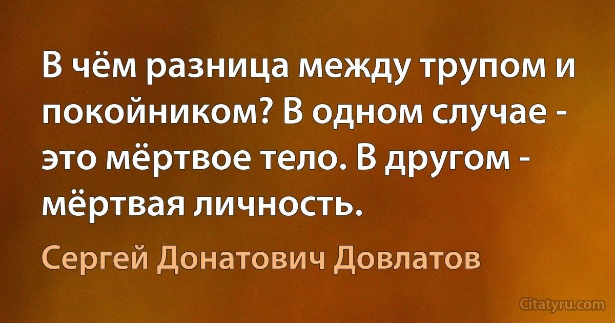 В чём разница между трупом и покойником? В одном случае - это мёртвое тело. В другом - мёртвая личность. (Сергей Донатович Довлатов)