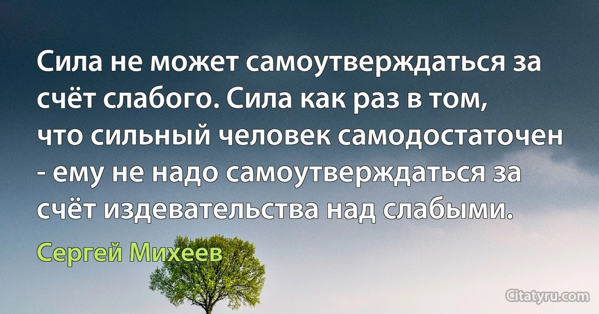 Сила не может самоутверждаться за счёт слабого. Сила как раз в том, что сильный человек самодостаточен - ему не надо самоутверждаться за счёт издевательства над слабыми. (Сергей Михеев)