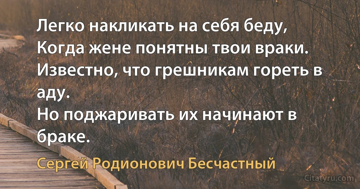 Легко накликать на себя беду,
Когда жене понятны твои враки.
Известно, что грешникам гореть в аду.
Но поджаривать их начинают в браке. (Сергей Родионович Бесчастный)