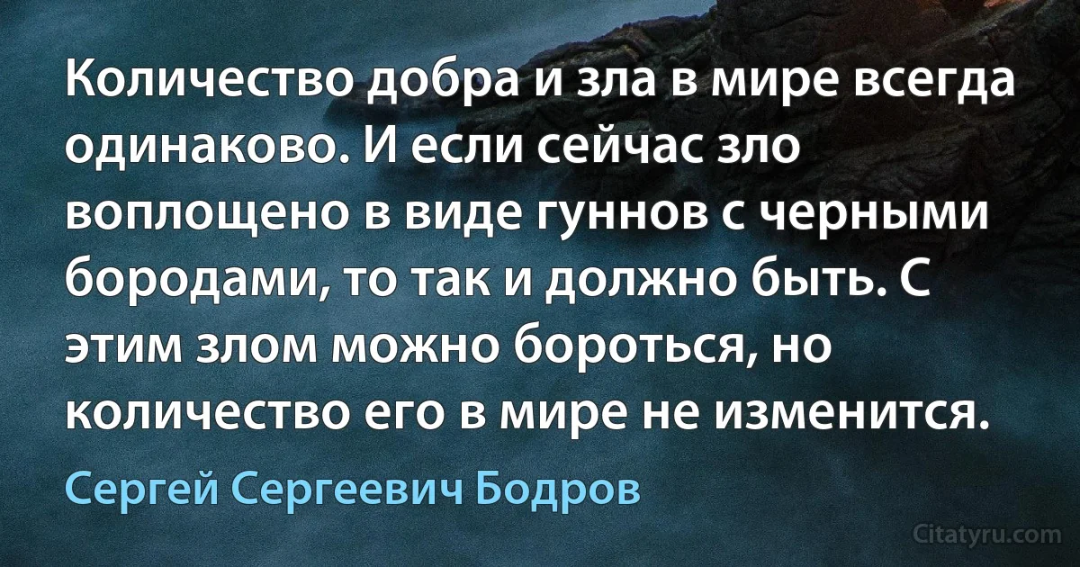 Количество добра и зла в мире всегда одинаково. И если сейчас зло воплощено в виде гуннов с черными бородами, то так и должно быть. С этим злом можно бороться, но количество его в мире не изменится. (Сергей Сергеевич Бодров)