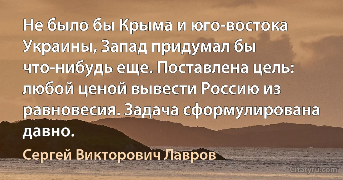 Не было бы Крыма и юго-востока Украины, Запад придумал бы что-нибудь еще. Поставлена цель: любой ценой вывести Россию из равновесия. Задача сформулирована давно. (Сергей Викторович Лавров)