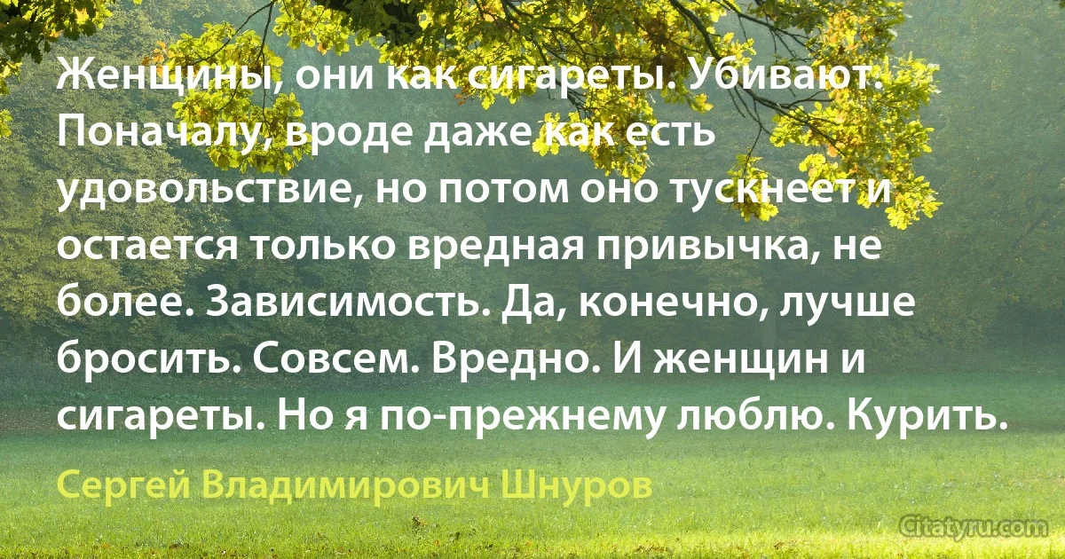 Женщины, они как сигареты. Убивают. Поначалу, вроде даже как есть удовольствие, но потом оно тускнеет и остается только вредная привычка, не более. Зависимость. Да, конечно, лучше бросить. Совсем. Вредно. И женщин и сигареты. Но я по-прежнему люблю. Курить. (Сергей Владимирович Шнуров)