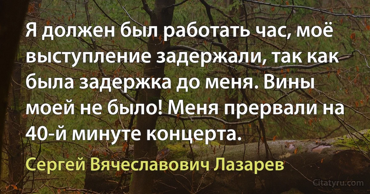 Я должен был работать час, моё выступление задержали, так как была задержка до меня. Вины моей не было! Меня прервали на 40-й минуте концерта. (Сергей Вячеславович Лазарев)