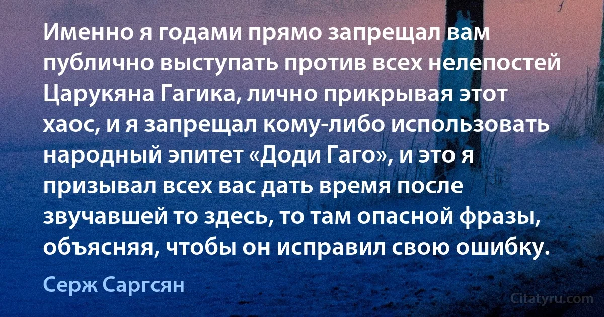 Именно я годами прямо запрещал вам публично выступать против всех нелепостей Царукяна Гагика, лично прикрывая этот хаос, и я запрещал кому-либо использовать народный эпитет «Доди Гаго», и это я призывал всех вас дать время после звучавшей то здесь, то там опасной фразы, объясняя, чтобы он исправил свою ошибку. (Серж Саргсян)