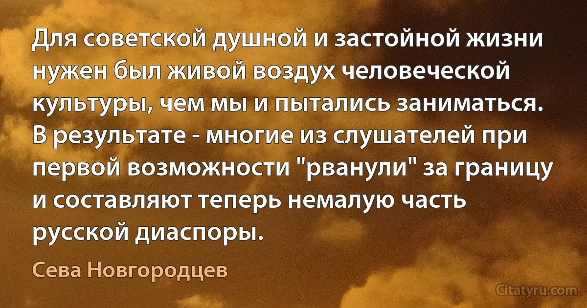 Для советской душной и застойной жизни нужен был живой воздух человеческой культуры, чем мы и пытались заниматься. В результате - многие из слушателей при первой возможности "рванули" за границу и составляют теперь немалую часть русской диаспоры. (Сева Новгородцев)