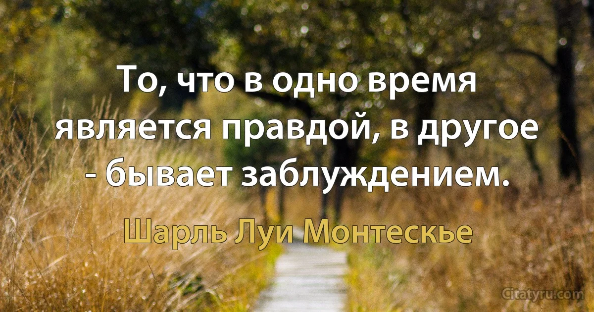 То, что в одно время является правдой, в другое - бывает заблуждением. (Шарль Луи Монтескье)