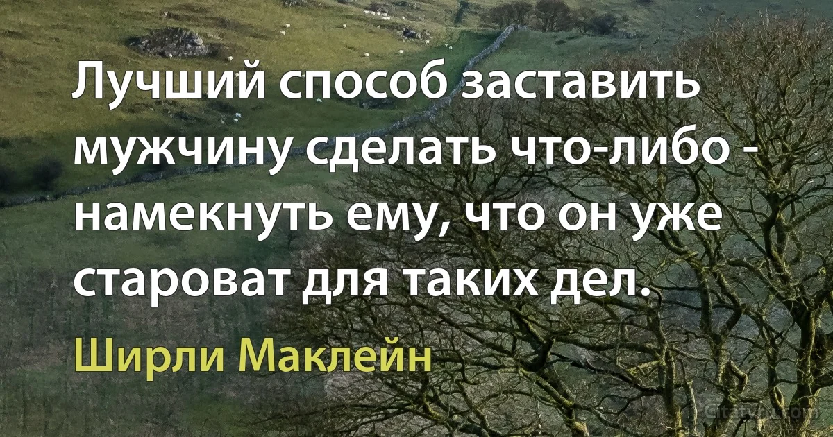 Лучший способ заставить мужчину сделать что-либо - намекнуть ему, что он уже староват для таких дел. (Ширли Маклейн)