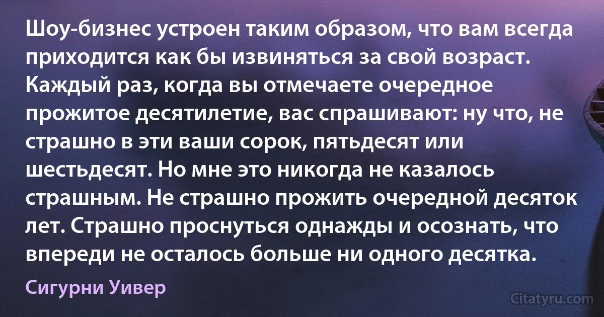 Шоу-бизнес устроен таким образом, что вам всегда приходится как бы извиняться за свой возраст. Каждый раз, когда вы отмечаете очередное прожитое десятилетие, вас спрашивают: ну что, не страшно в эти ваши сорок, пятьдесят или шестьдесят. Но мне это никогда не казалось страшным. Не страшно прожить очередной десяток лет. Страшно проснуться однажды и осознать, что впереди не осталось больше ни одного десятка. (Сигурни Уивер)