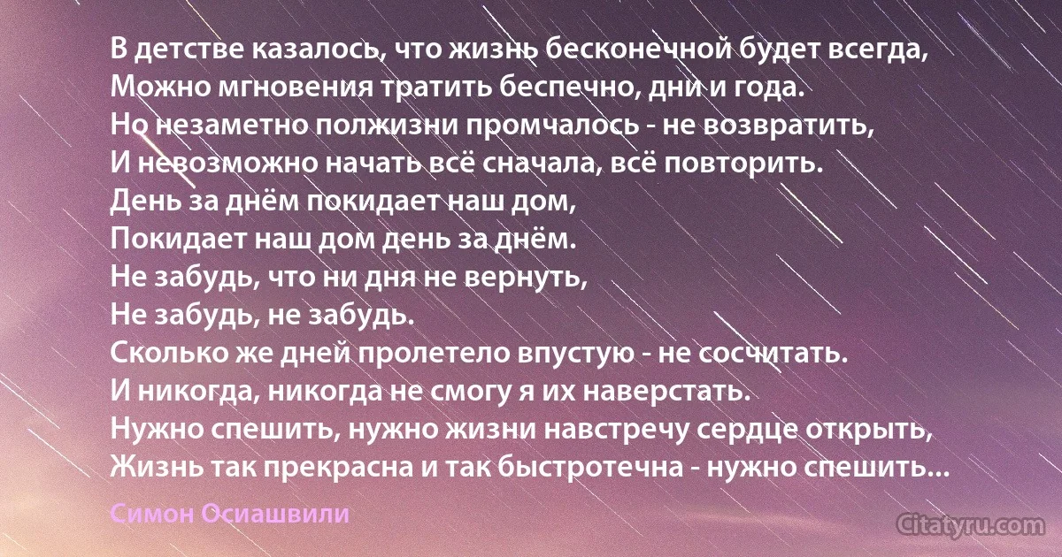 В детстве казалось, что жизнь бесконечной будет всегда,
Можно мгновения тратить беспечно, дни и года.
Но незаметно полжизни промчалось - не возвратить,
И невозможно начать всё сначала, всё повторить.
День за днём покидает наш дом,
Покидает наш дом день за днём.
Не забудь, что ни дня не вернуть,
Не забудь, не забудь.
Сколько же дней пролетело впустую - не сосчитать.
И никогда, никогда не смогу я их наверстать.
Нужно спешить, нужно жизни навстречу сердце открыть,
Жизнь так прекрасна и так быстротечна - нужно спешить... (Симон Осиашвили)