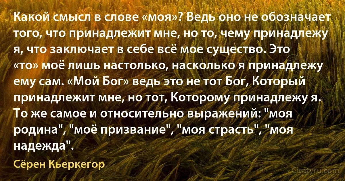 Какой смысл в слове «моя»? Ведь оно не обозначает того, что принадлежит мне, но то, чему принадлежу я, что заключает в себе всё мое существо. Это «то» моё лишь настолько, насколько я принадлежу ему сам. «Мой Бог» ведь это не тот Бог, Который принадлежит мне, но тот, Которому принадлежу я. То же самое и относительно выражений: "моя родина", "моё призвание", "моя страсть", "моя надежда". (Сёрен Кьеркегор)