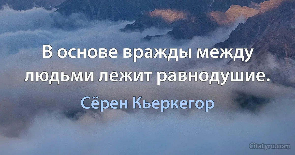 В основе вражды между людьми лежит равнодушие. (Сёрен Кьеркегор)