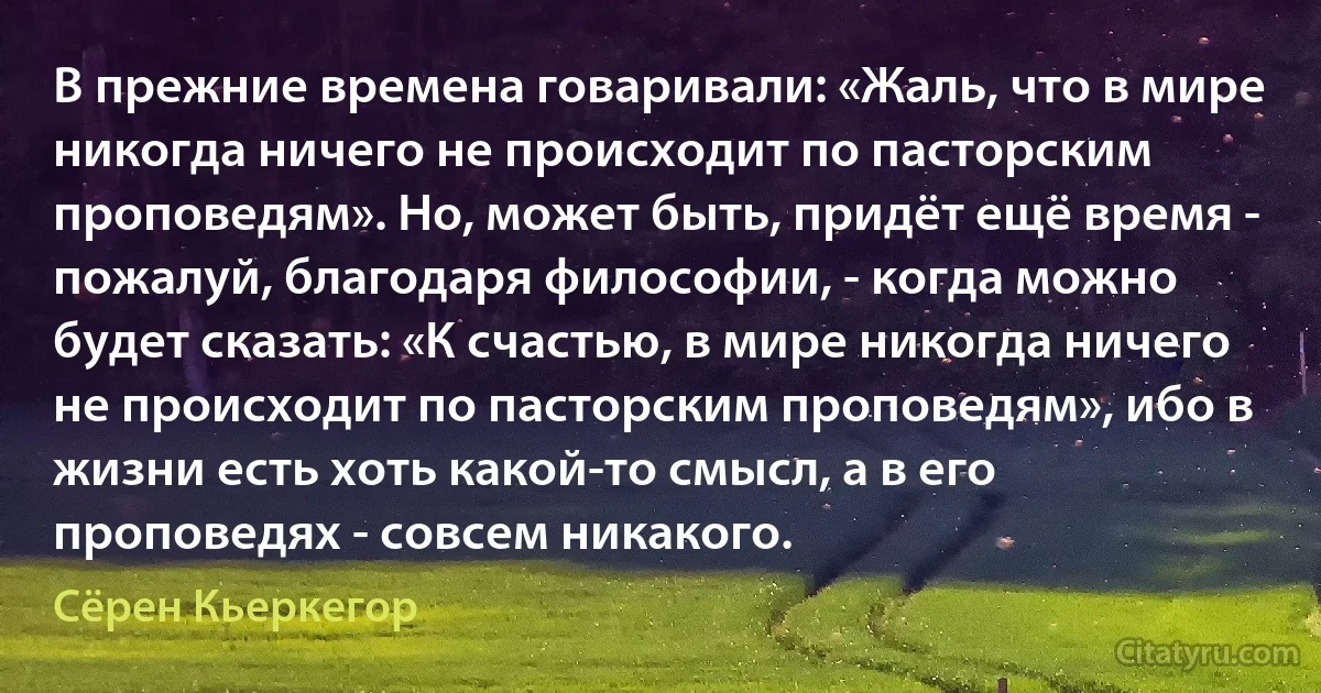 В прежние времена говаривали: «Жаль, что в мире никогда ничего не происходит по пасторским проповедям». Но, может быть, придёт ещё время - пожалуй, благодаря философии, - когда можно будет сказать: «К счастью, в мире никогда ничего не происходит по пасторским проповедям», ибо в жизни есть хоть какой-то смысл, а в его проповедях - совсем никакого. (Сёрен Кьеркегор)