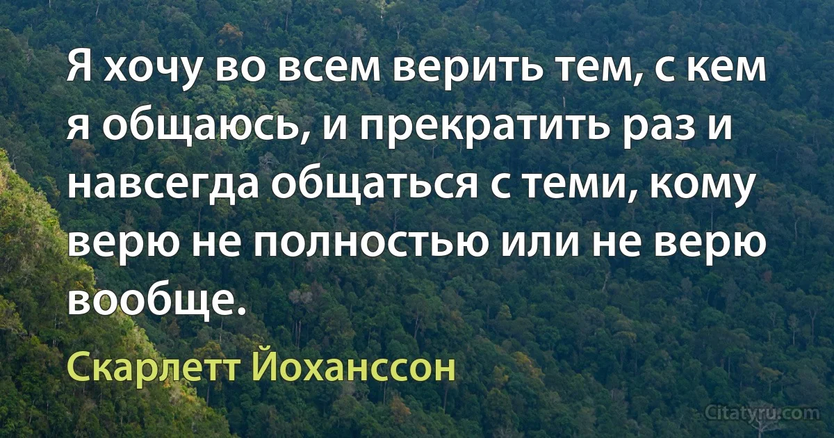 Я хочу во всем верить тем, с кем я общаюсь, и прекратить раз и навсегда общаться с теми, кому верю не полностью или не верю вообще. (Скарлетт Йоханссон)