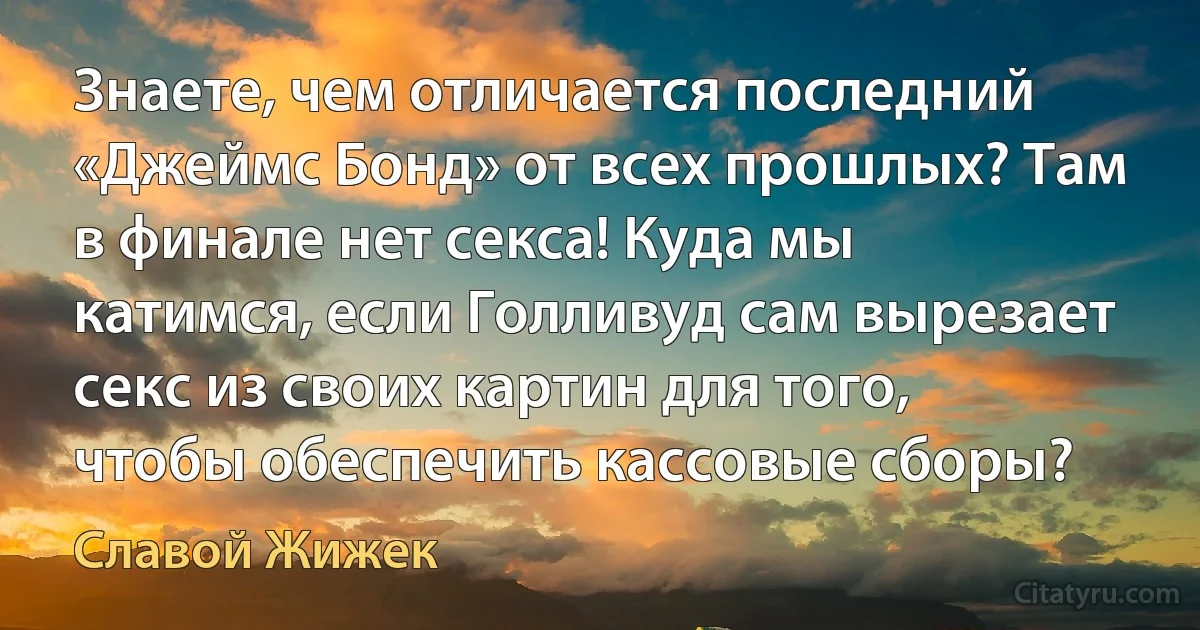 Знаете, чем отличается последний «Джеймс Бонд» от всех прошлых? Там в финале нет секса! Куда мы катимся, если Голливуд сам вырезает секс из своих картин для того, чтобы обеспечить кассовые сборы? (Славой Жижек)