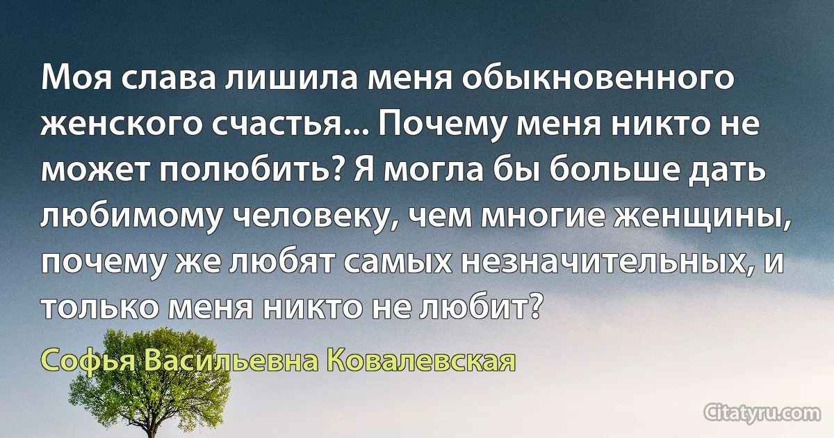 Моя слава лишила меня обыкновенного женского счастья... Почему меня никто не может полюбить? Я могла бы больше дать любимому человеку, чем многие женщины, почему же любят самых незначительных, и только меня никто не любит? (Софья Васильевна Ковалевская)