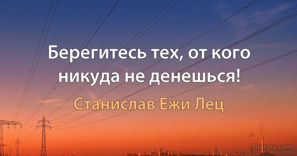 Берегитесь тех, от кого никуда не денешься! (Станислав Ежи Лец)