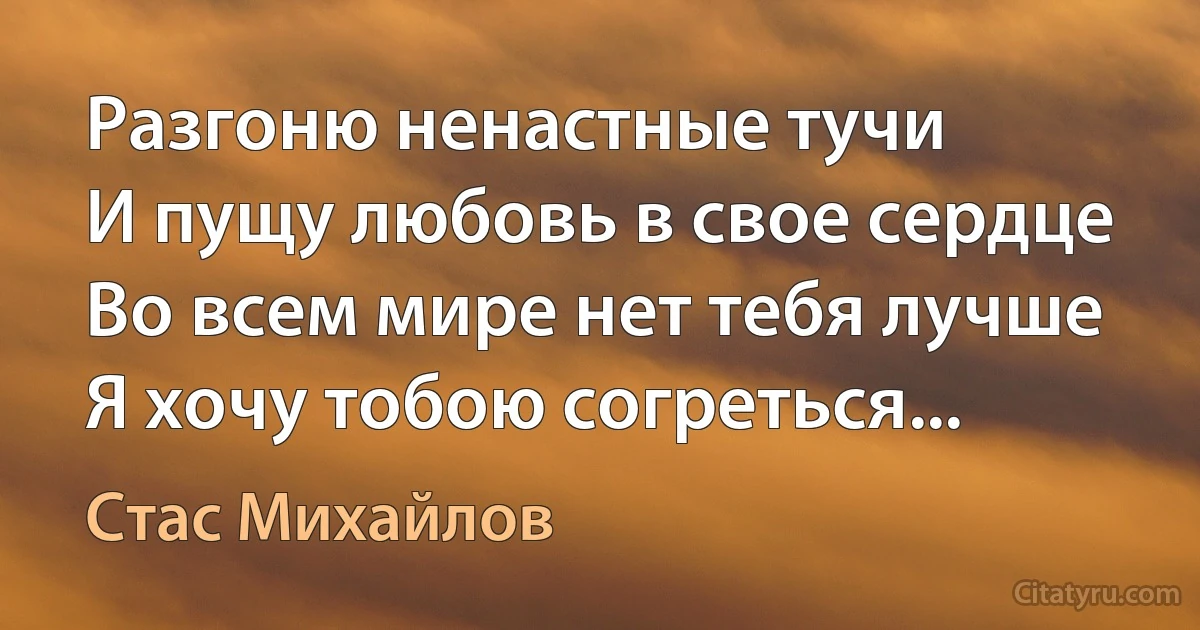 Разгоню ненастные тучи
И пущу любовь в свое сердце
Во всем мире нет тебя лучше
Я хочу тобою согреться... (Стас Михайлов)