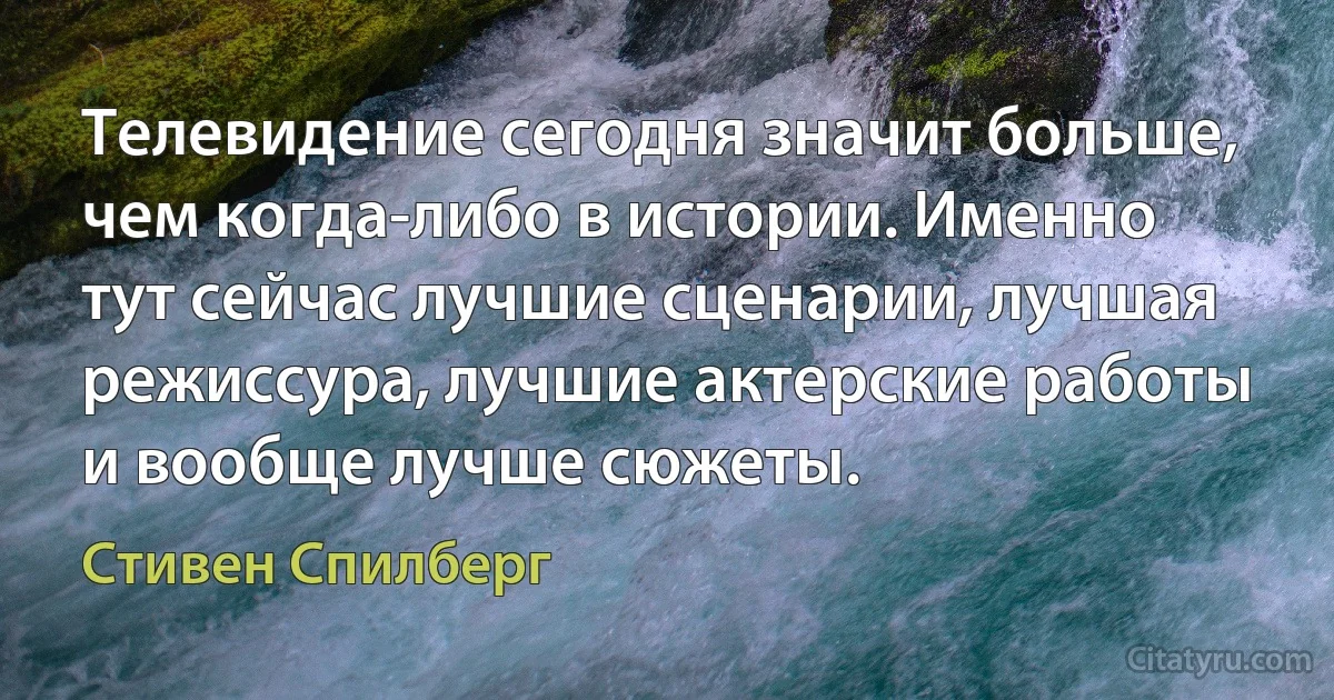 Телевидение сегодня значит больше, чем когда-либо в истории. Именно тут сейчас лучшие сценарии, лучшая режиссура, лучшие актерские работы и вообще лучше сюжеты. (Стивен Спилберг)