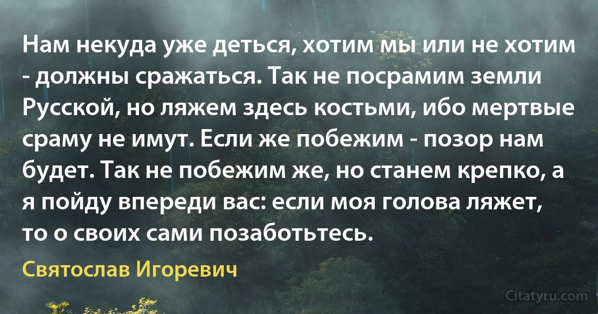 Нам некуда уже деться, хотим мы или не хотим - должны сражаться. Так не посрамим земли Русской, но ляжем здесь костьми, ибо мертвые сраму не имут. Если же побежим - позор нам будет. Так не побежим же, но станем крепко, а я пойду впереди вас: если моя голова ляжет, то о своих сами позаботьтесь. (Святослав Игоревич)