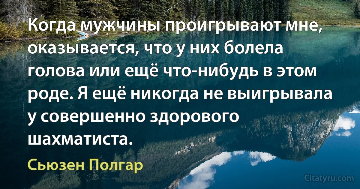 Когда мужчины проигрывают мне, оказывается, что у них болела голова или ещё что-нибудь в этом роде. Я ещё никогда не выигрывала у совершенно здорового шахматиста. (Сьюзен Полгар)