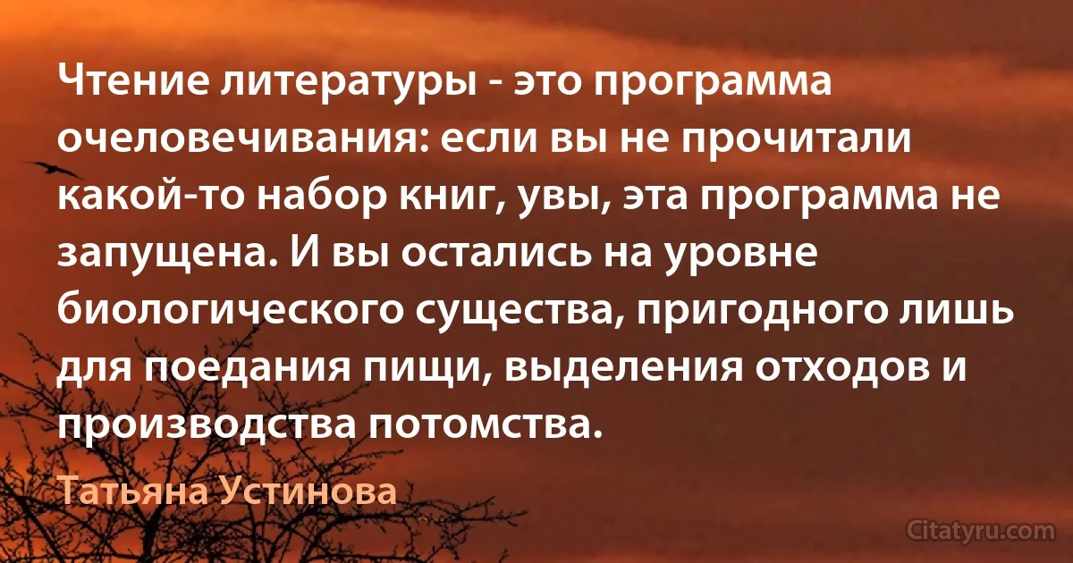 Чтение литературы - это программа очеловечивания: если вы не прочитали какой-то набор книг, увы, эта программа не запущена. И вы остались на уровне биологического существа, пригодного лишь для поедания пищи, выделения отходов и производства потомства. (Татьяна Устинова)