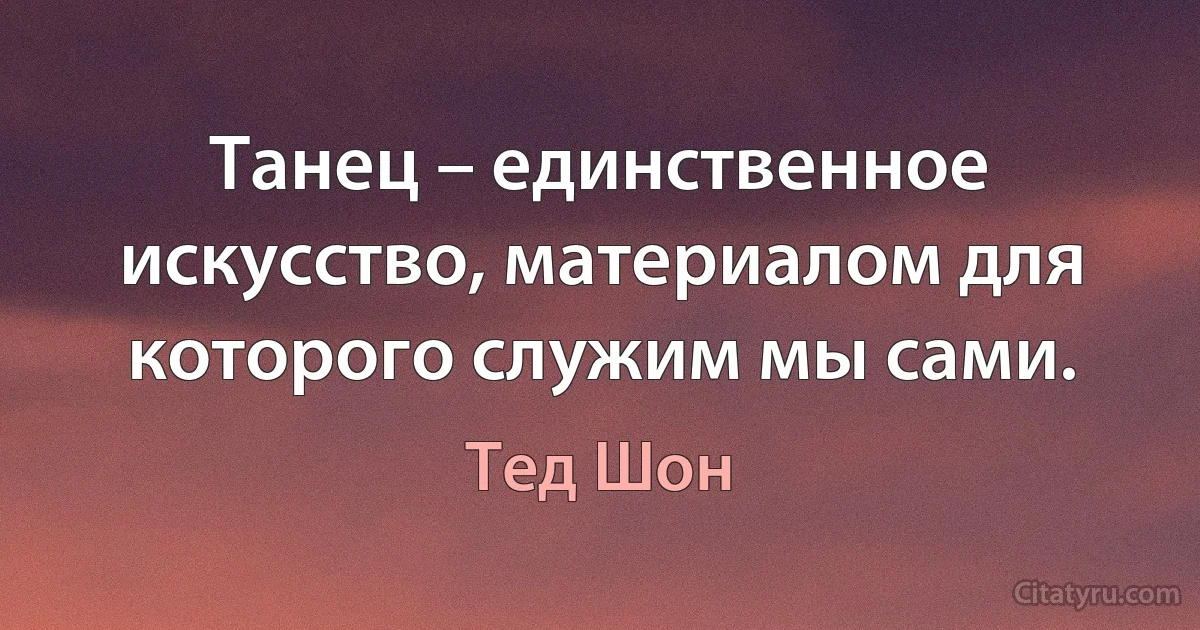 Танец – единственное искусство, материалом для которого служим мы сами. (Тед Шон)