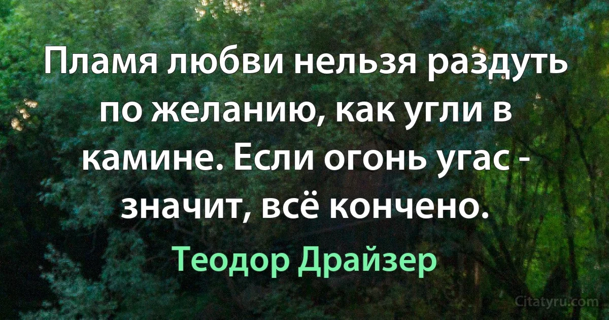 Пламя любви нельзя раздуть по желанию, как угли в камине. Если огонь угас - значит, всё кончено. (Теодор Драйзер)