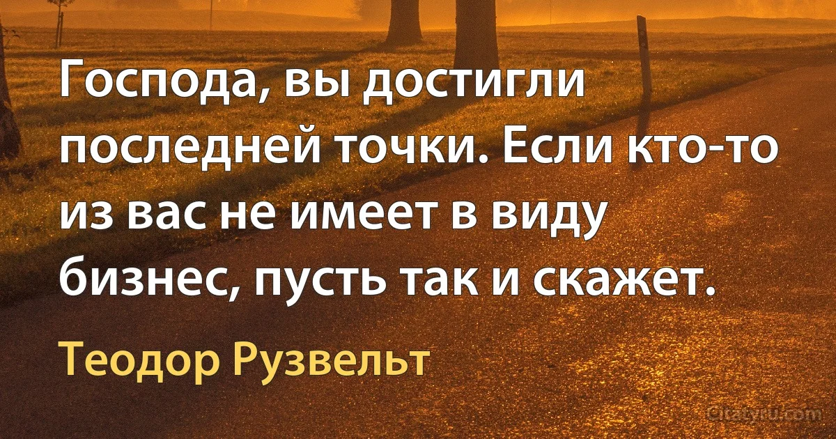 Господа, вы достигли последней точки. Если кто-то из вас не имеет в виду бизнес, пусть так и скажет. (Теодор Рузвельт)