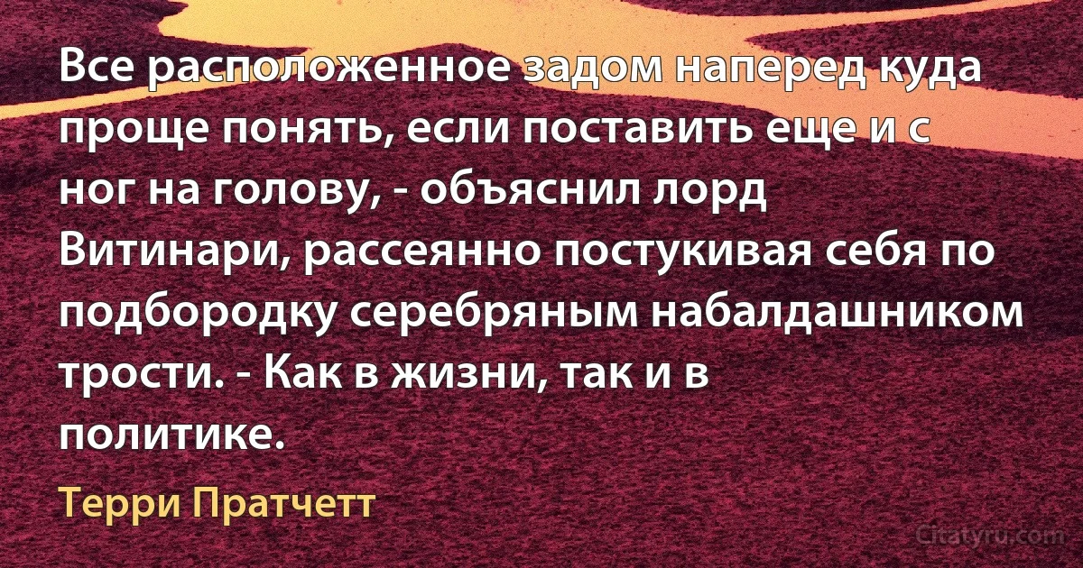 Все расположенное задом наперед куда проще понять, если поставить еще и с ног на голову, - объяснил лорд Витинари, рассеянно постукивая себя по подбородку серебряным набалдашником трости. - Как в жизни, так и в политике. (Терри Пратчетт)