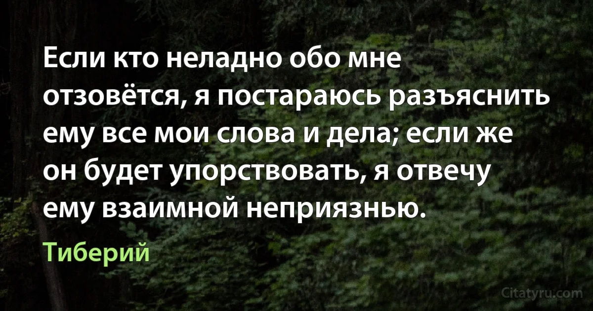 Если кто неладно обо мне отзовётся, я постараюсь разъяснить ему все мои слова и дела; если же он будет упорствовать, я отвечу ему взаимной неприязнью. (Тиберий)