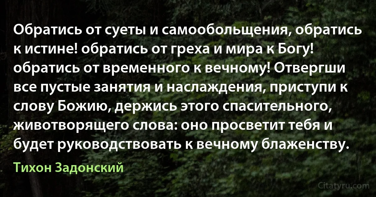 Обратись от суеты и самообольщения, обратись к истине! обратись от греха и мира к Богу! обратись от временного к вечному! Отвергши все пустые занятия и наслаждения, приступи к слову Божию, держись этого спасительного, животворящего слова: оно просветит тебя и будет руководствовать к вечному блаженству. (Тихон Задонский)