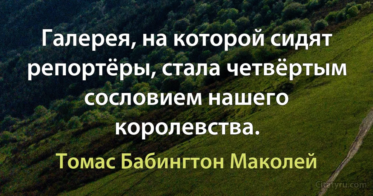 Галерея, на которой сидят репортёры, стала четвёртым сословием нашего королевства. (Томас Бабингтон Маколей)