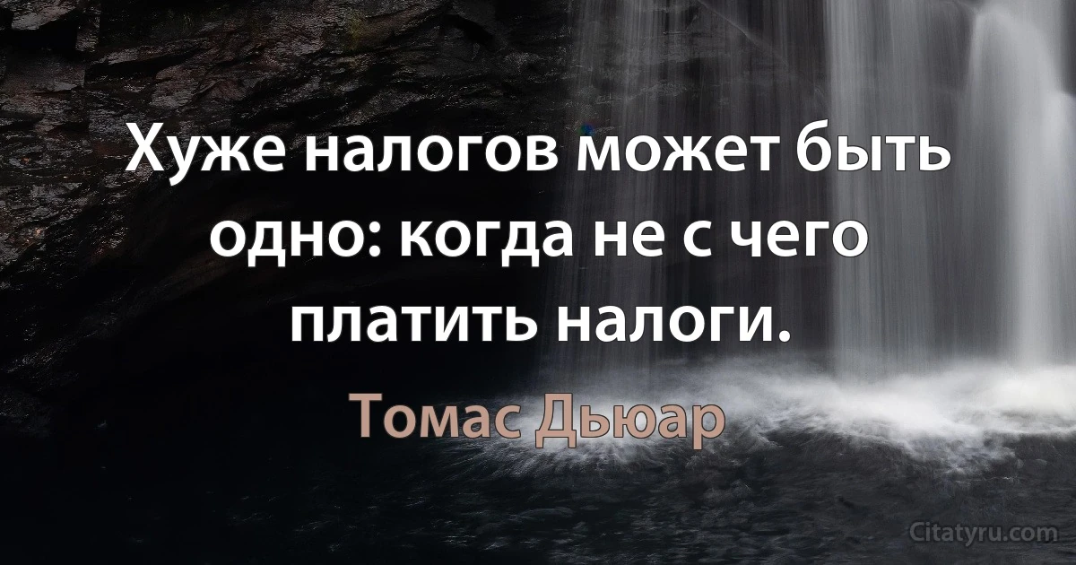 Хуже налогов может быть одно: когда не с чего платить налоги. (Томас Дьюар)