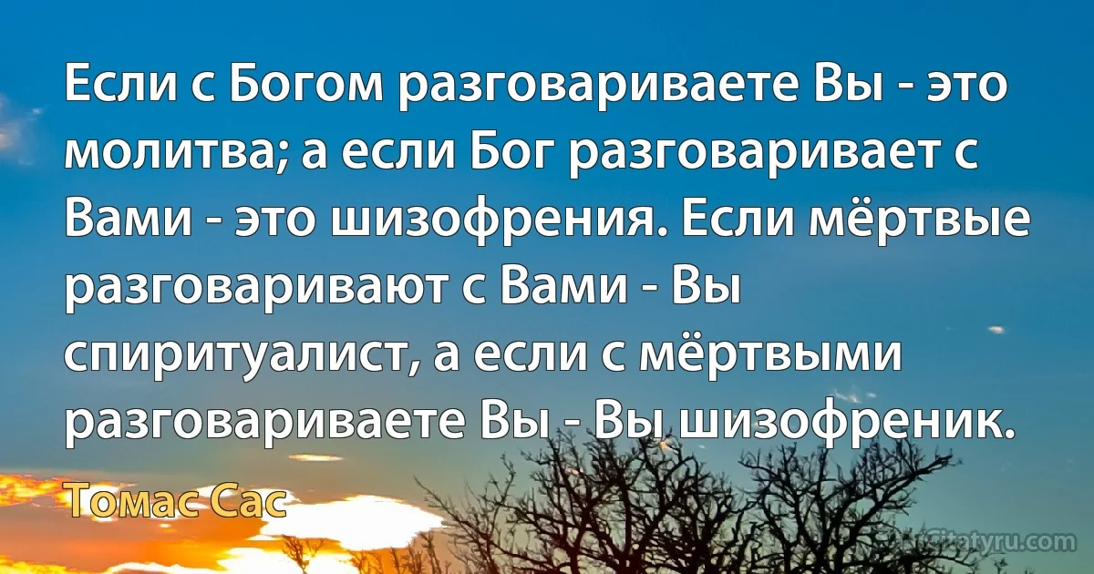 Если с Богом разговариваете Вы - это молитва; а если Бог разговаривает с Вами - это шизофрения. Если мёртвые разговаривают с Вами - Вы спиритуалист, а если с мёртвыми разговариваете Вы - Вы шизофреник. (Томас Сас)