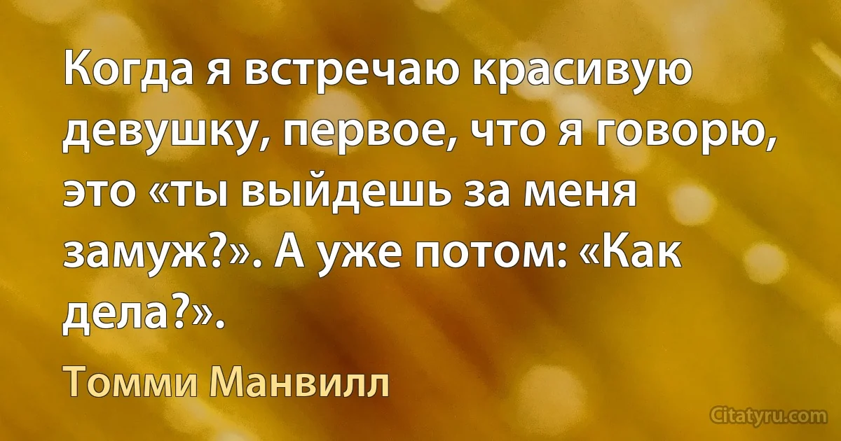 Когда я встречаю красивую девушку, первое, что я говорю, это «ты выйдешь за меня замуж?». А уже потом: «Как дела?». (Томми Манвилл)