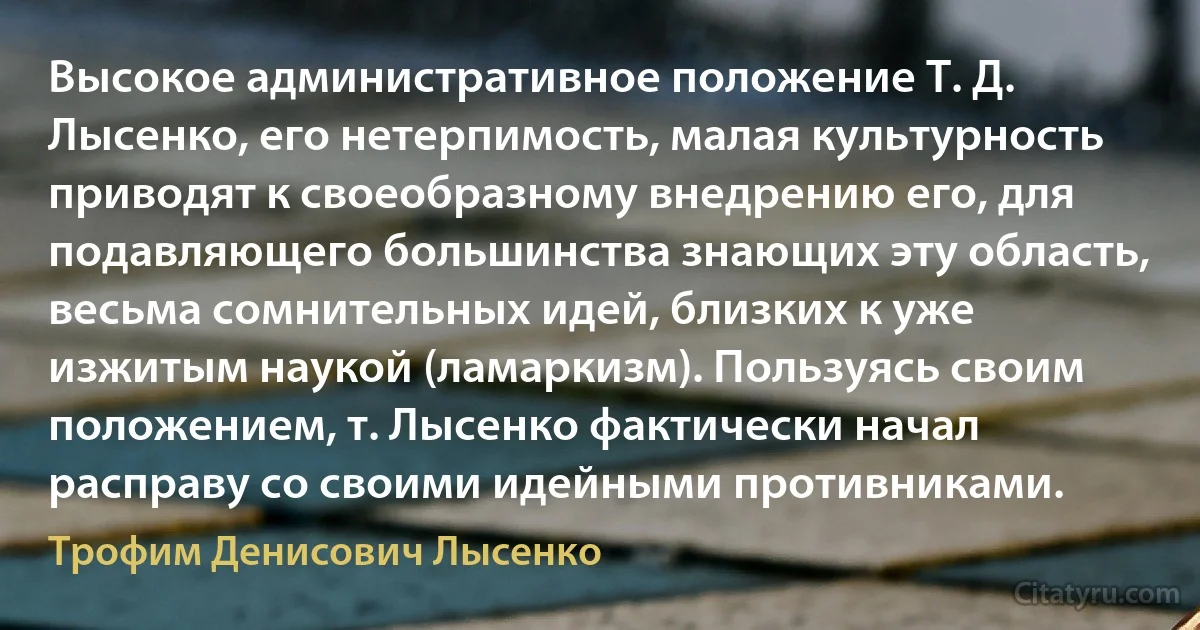 Высокое административное положение Т. Д. Лысенко, его нетерпимость, малая культурность приводят к своеобразному внедрению его, для подавляющего большинства знающих эту область, весьма сомнительных идей, близких к уже изжитым наукой (ламаркизм). Пользуясь своим положением, т. Лысенко фактически начал расправу со своими идейными противниками. (Трофим Денисович Лысенко)