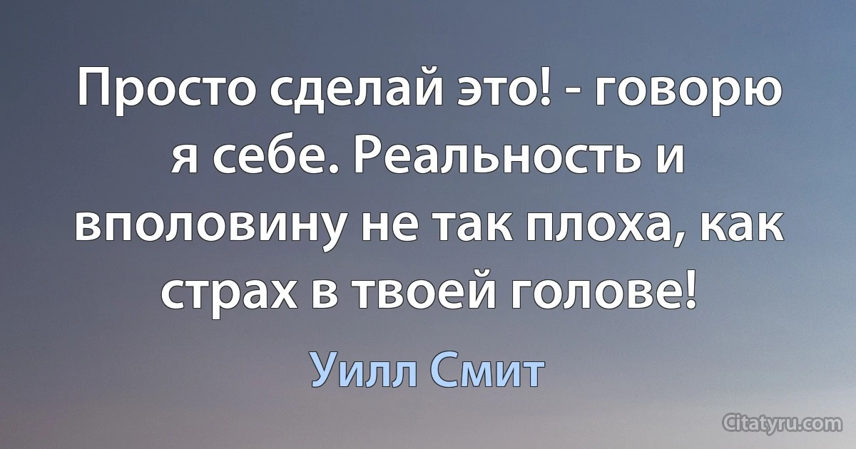 Просто сделай это! - говорю я себе. Реальность и вполовину не так плоха, как страх в твоей голове! (Уилл Смит)