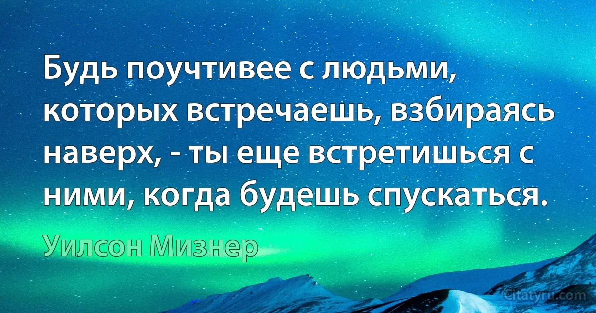 Будь поучтивее с людьми, которых встречаешь, взбираясь наверх, - ты еще встретишься с ними, когда будешь спускаться. (Уилсон Мизнер)