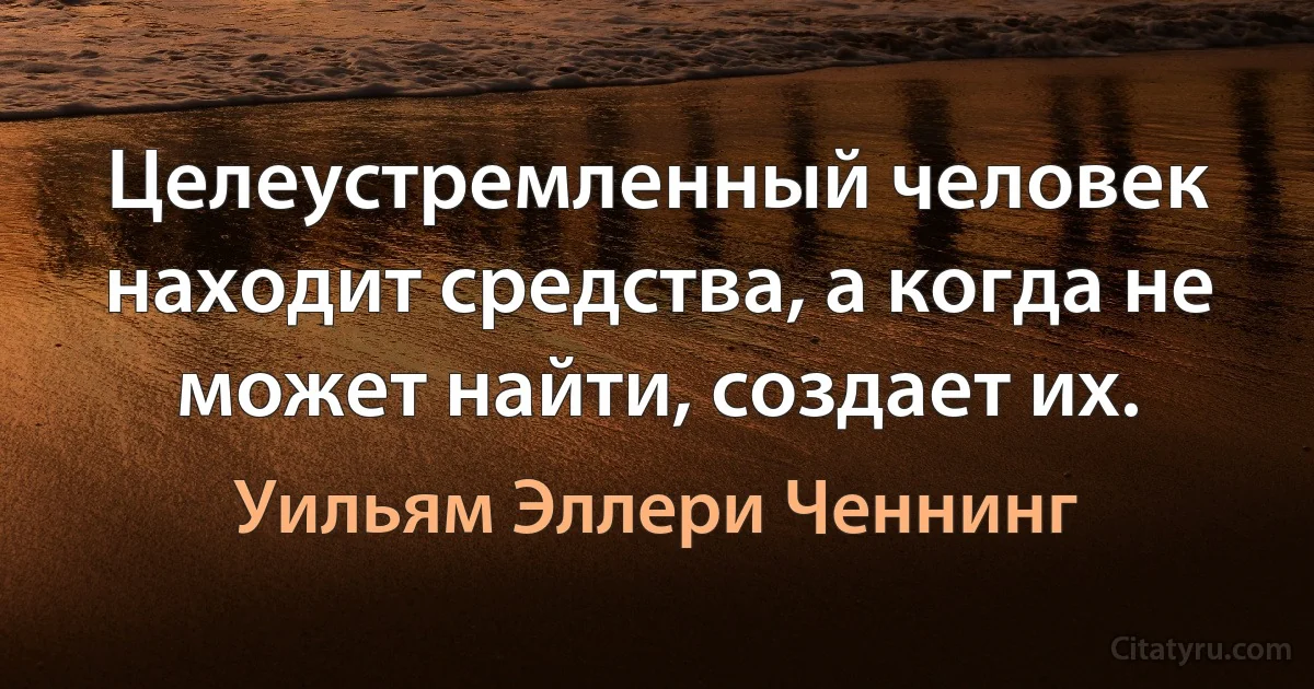 Целеустремленный человек находит средства, а когда не может найти, создает их. (Уильям Эллери Ченнинг)