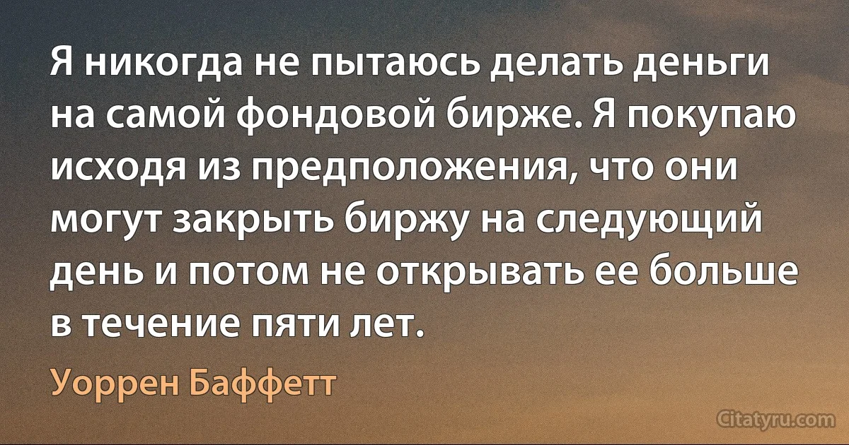 Я никогда не пытаюсь делать деньги на самой фондовой бирже. Я покупаю исходя из предположения, что они могут закрыть биржу на следующий день и потом не открывать ее больше в течение пяти лет. (Уоррен Баффетт)