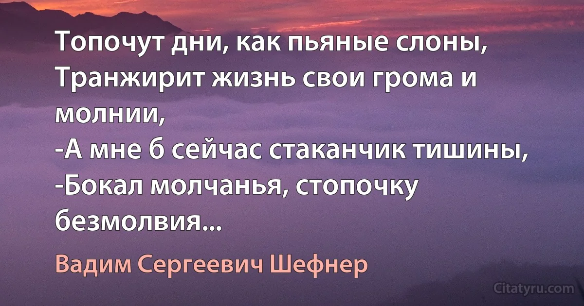 Топочут дни, как пьяные слоны,
Транжирит жизнь свои грома и молнии,
-А мне б сейчас стаканчик тишины,
-Бокал молчанья, стопочку безмолвия... (Вадим Сергеевич Шефнер)