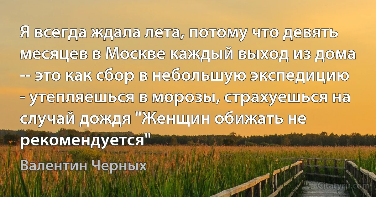 Я всегда ждала лета, потому что девять месяцев в Москве каждый выход из дома -- это как сбор в небольшую экспедицию - утепляешься в морозы, страхуешься на случай дождя "Женщин обижать не рекомендуется" (Валентин Черных)