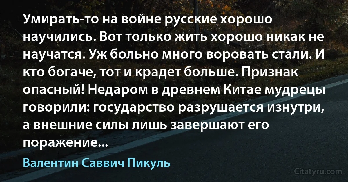 Умирать-то на войне русские хорошо научились. Вот только жить хорошо никак не научатся. Уж больно много воровать стали. И кто богаче, тот и крадет больше. Признак опасный! Недаром в древнем Китае мудрецы говорили: государство разрушается изнутри, а внешние силы лишь завершают его поражение... (Валентин Саввич Пикуль)